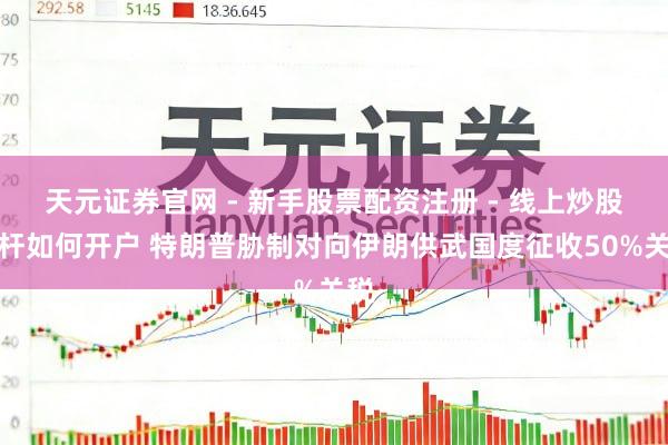 天元证券官网 - 新手股票配资注册 - 线上炒股杠杆如何开户 特朗普胁制对向伊朗供武国度征收50%关税