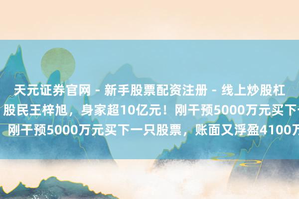 天元证券官网 - 新手股票配资注册 - 线上炒股杠杆如何开户 沈阳“00后”股民王梓旭，身家超10亿元！刚干预5000万元买下一只股票，账面又浮盈4100万元