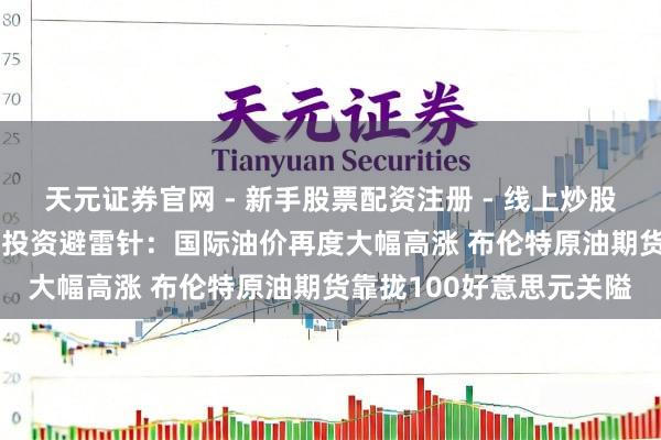 天元证券官网 - 新手股票配资注册 - 线上炒股杠杆如何开户 3月12日投资避雷针：国际油价再度大幅高涨 布伦特原油期货靠拢100好意思元关隘