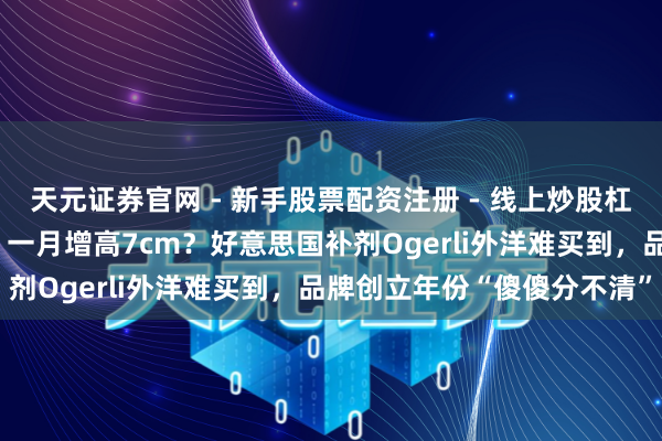 天元证券官网 - 新手股票配资注册 - 线上炒股杠杆如何开户 学霸皆在喝、一月增高7cm？好意思国补剂Ogerli外洋难买到，品牌创立年份“傻傻分不清”