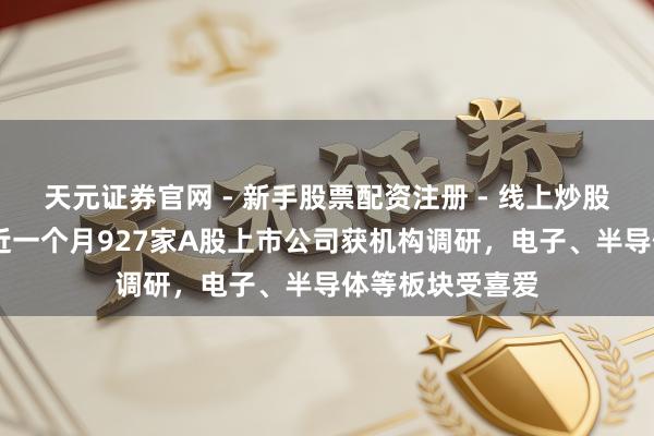 天元证券官网 - 新手股票配资注册 - 线上炒股杠杆如何开户 近一个月927家A股上市公司获机构调研，电子、半导体等板块受喜爱