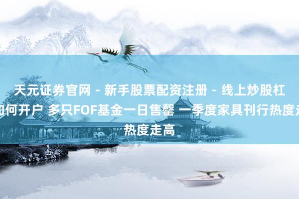 天元证券官网 - 新手股票配资注册 - 线上炒股杠杆如何开户 多只FOF基金一日售罄 一季度家具刊行热度走高