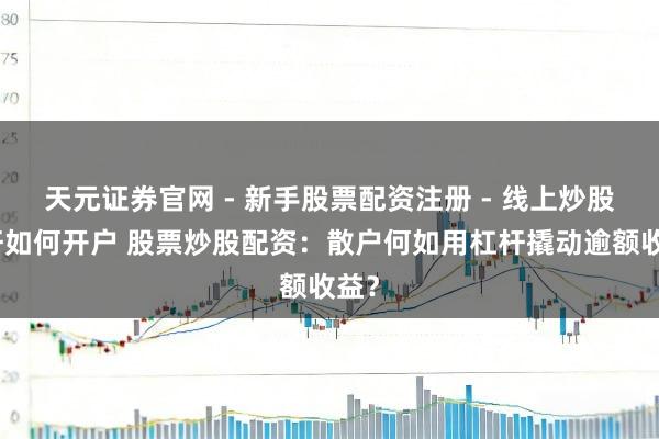 天元证券官网 - 新手股票配资注册 - 线上炒股杠杆如何开户 股票炒股配资：散户何如用杠杆撬动逾额收益？