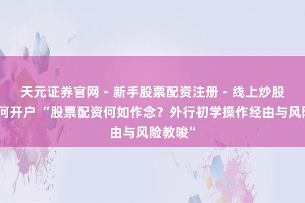 天元证券官网 - 新手股票配资注册 - 线上炒股杠杆如何开户 “股票配资何如作念？外行初学操作经由与风险教唆”