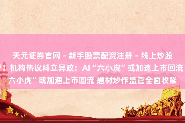 天元证券官网 - 新手股票配资注册 - 线上炒股杠杆如何开户 一放一严！机构热议科立异政：AI“六小虎”或加速上市回流 题材炒作监管全面收紧