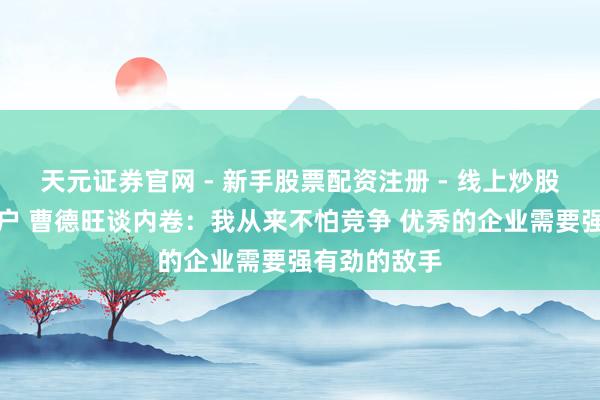 天元证券官网 - 新手股票配资注册 - 线上炒股杠杆如何开户 曹德旺谈内卷：我从来不怕竞争 优秀的企业需要强有劲的敌手