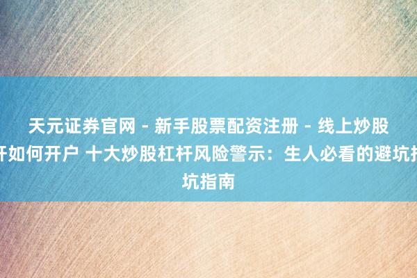 天元证券官网 - 新手股票配资注册 - 线上炒股杠杆如何开户 十大炒股杠杆风险警示：生人必看的避坑指南