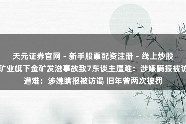 天元证券官网 - 新手股票配资注册 - 线上炒股杠杆如何开户 招金矿业旗下金矿发滋事故致7东谈主遭难：涉嫌瞒报被访谒 旧年曾两次被罚