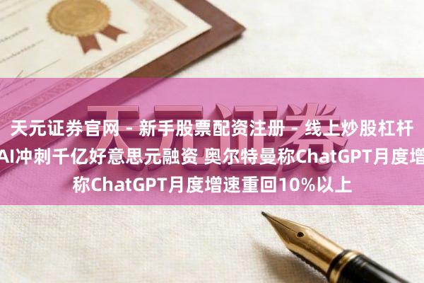 天元证券官网 - 新手股票配资注册 - 线上炒股杠杆如何开户 OpenAI冲刺千亿好意思元融资 奥尔特曼称ChatGPT月度增速重回10%以上