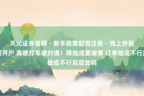 天元证券官网 - 新手股票配资注册 - 线上炒股杠杆如何开户 高德打车被约道！降抽成要竣事 订单抽成不行层层加码