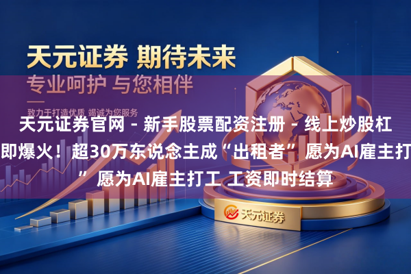 天元证券官网 - 新手股票配资注册 - 线上炒股杠杆如何开户 上线即爆火！超30万东说念主成“出租者” 愿为AI雇主打工 工资即时结算