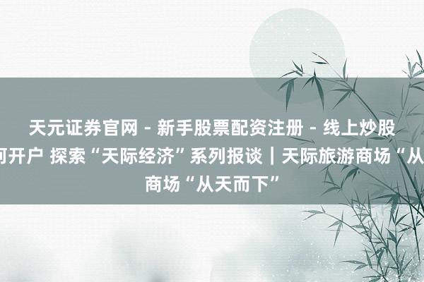 天元证券官网 - 新手股票配资注册 - 线上炒股杠杆如何开户 探索“天际经济”系列报谈｜天际旅游商场“从天而下”