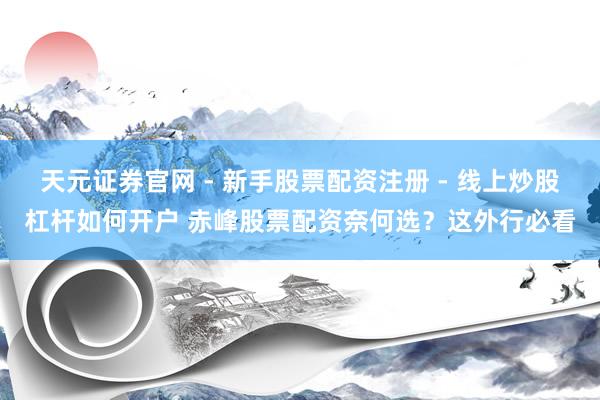 天元证券官网 - 新手股票配资注册 - 线上炒股杠杆如何开户 赤峰股票配资奈何选？这外行必看