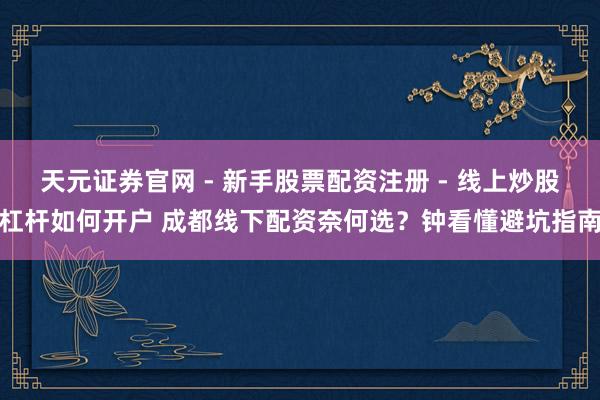 天元证券官网 - 新手股票配资注册 - 线上炒股杠杆如何开户 成都线下配资奈何选？钟看懂避坑指南