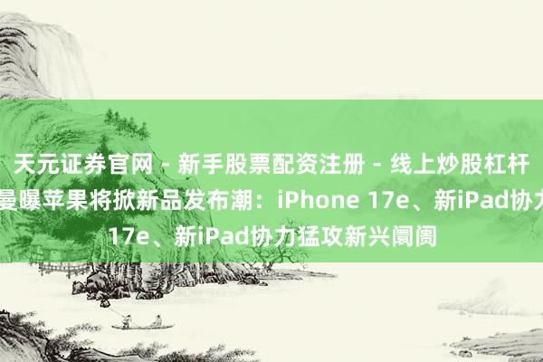 天元证券官网 - 新手股票配资注册 - 线上炒股杠杆如何开户 古尔曼曝苹果将掀新品发布潮：iPhone 17e、新iPad协力猛攻新兴阛阓