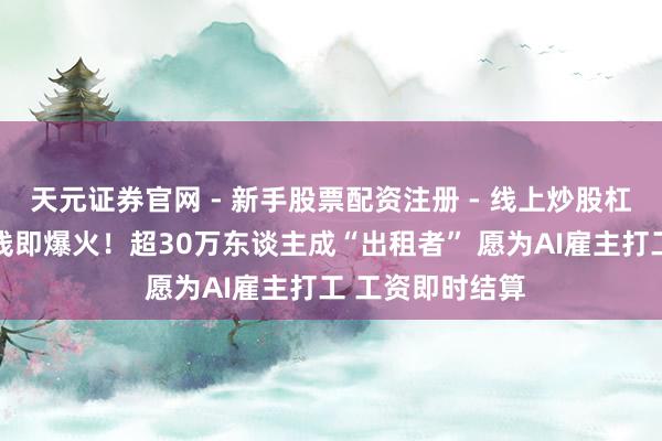 天元证券官网 - 新手股票配资注册 - 线上炒股杠杆如何开户 上线即爆火！超30万东谈主成“出租者” 愿为AI雇主打工 工资即时结算