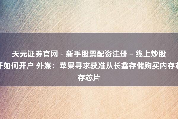 天元证券官网 - 新手股票配资注册 - 线上炒股杠杆如何开户 外媒：苹果寻求获准从长鑫存储购买内存芯片