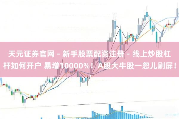 天元证券官网 - 新手股票配资注册 - 线上炒股杠杆如何开户 暴增10000%！A股大牛股一忽儿刷屏！