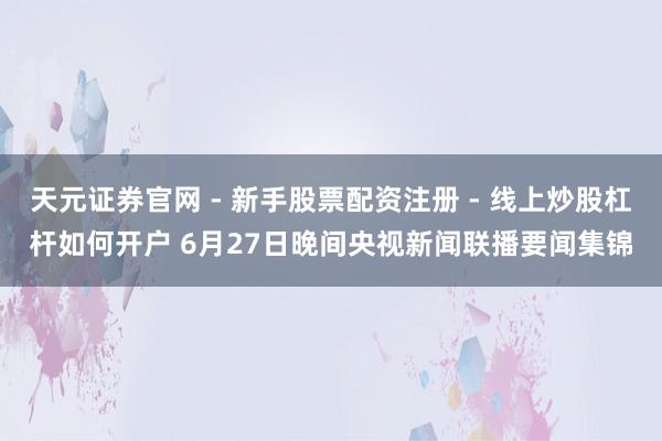 天元证券官网 - 新手股票配资注册 - 线上炒股杠杆如何开户 6月27日晚间央视新闻联播要闻集锦