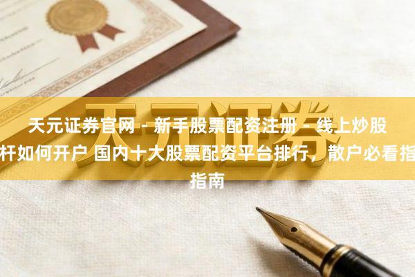 天元证券官网 - 新手股票配资注册 - 线上炒股杠杆如何开户 国内十大股票配资平台排行，散户必看指南