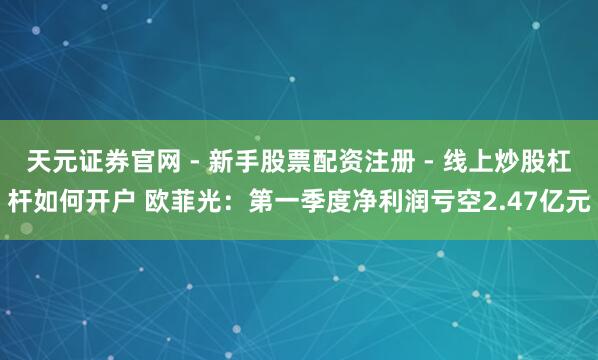 天元证券官网 - 新手股票配资注册 - 线上炒股杠杆如何开户 欧菲光：第一季度净利润亏空2.47亿元