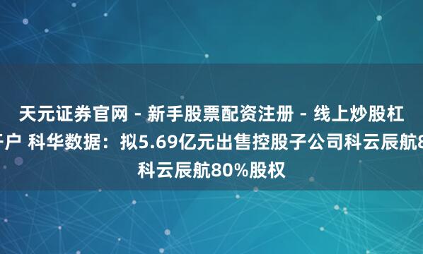 天元证券官网 - 新手股票配资注册 - 线上炒股杠杆如何开户 科华数据：拟5.69亿元出售控股子公司科云辰航80%股权
