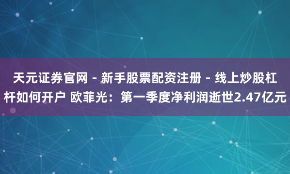 天元证券官网 - 新手股票配资注册 - 线上炒股杠杆如何开户 欧菲光：第一季度净利润逝世2.47亿元