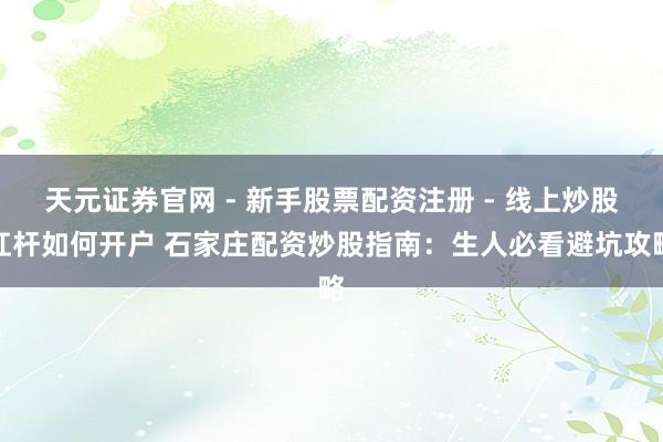 天元证券官网 - 新手股票配资注册 - 线上炒股杠杆如何开户 石家庄配资炒股指南：生人必看避坑攻略