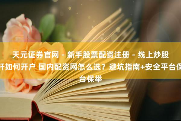 天元证券官网 - 新手股票配资注册 - 线上炒股杠杆如何开户 国内配资网怎么选？避坑指南+安全平台保举