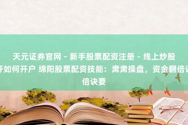 天元证券官网 - 新手股票配资注册 - 线上炒股杠杆如何开户 绵阳股票配资技能：肃肃操盘，资金翻倍诀要