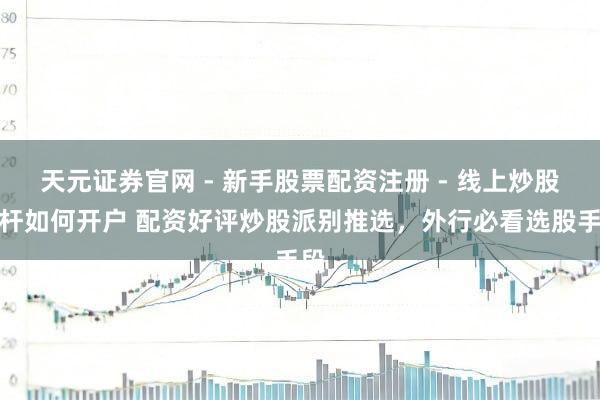 天元证券官网 - 新手股票配资注册 - 线上炒股杠杆如何开户 配资好评炒股派别推选，外行必看选股手段