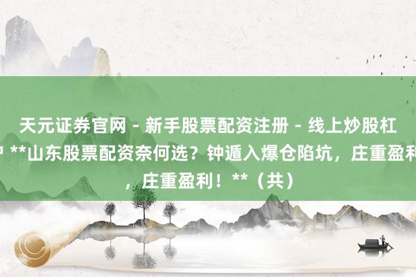 天元证券官网 - 新手股票配资注册 - 线上炒股杠杆如何开户 **山东股票配资奈何选？钟遁入爆仓陷坑，庄重盈利！**（共）