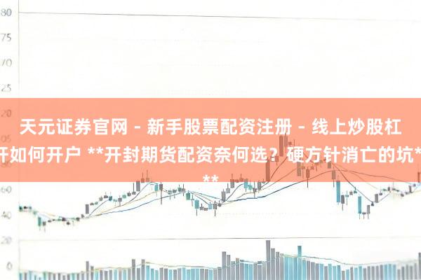 天元证券官网 - 新手股票配资注册 - 线上炒股杠杆如何开户 **开封期货配资奈何选？硬方针消亡的坑**