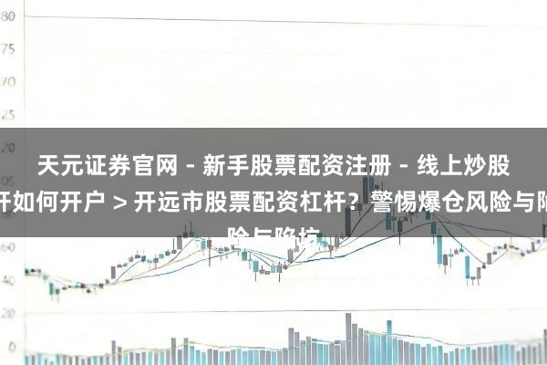 天元证券官网 - 新手股票配资注册 - 线上炒股杠杆如何开户 > 开远市股票配资杠杆？警惕爆仓风险与陷坑