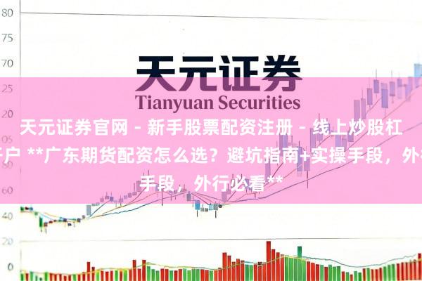天元证券官网 - 新手股票配资注册 - 线上炒股杠杆如何开户 **广东期货配资怎么选？避坑指南+实操手段，外行必看**
