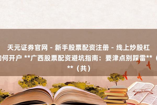 天元证券官网 - 新手股票配资注册 - 线上炒股杠杆如何开户 **广西股票配资避坑指南：要津点别踩雷**（共）