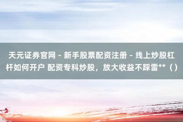 天元证券官网 - 新手股票配资注册 - 线上炒股杠杆如何开户 配资专科炒股，放大收益不踩雷**（）
