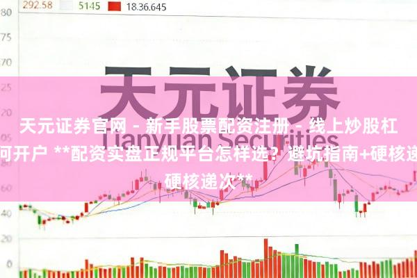 天元证券官网 - 新手股票配资注册 - 线上炒股杠杆如何开户 **配资实盘正规平台怎样选？避坑指南+硬核递次**