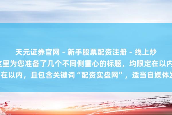 天元证券官网 - 新手股票配资注册 - 线上炒股杠杆如何开户 好的，这里为您准备了几个不同侧重心的标题，均限定在以内，且包含关键词“配资实盘网”，适当自媒体发布并利于百度收录：