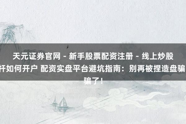 天元证券官网 - 新手股票配资注册 - 线上炒股杠杆如何开户 配资实盘平台避坑指南：别再被捏造盘骗了！