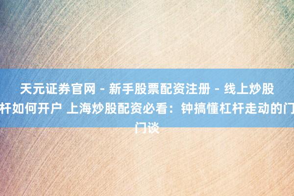 天元证券官网 - 新手股票配资注册 - 线上炒股杠杆如何开户 上海炒股配资必看：钟搞懂杠杆走动的门谈