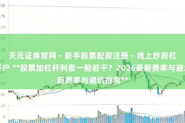 天元证券官网 - 新手股票配资注册 - 线上炒股杠杆如何开户 **股票加杠杆利息一般若干？2026最新费率与避坑指南**