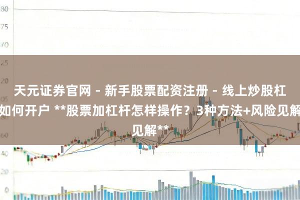 天元证券官网 - 新手股票配资注册 - 线上炒股杠杆如何开户 **股票加杠杆怎样操作？3种方法+风险见解**